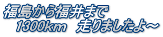 福島から福井まで 　1300ｋｍ　走りましたよ～