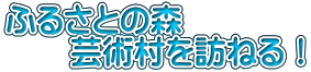 ふるさとの森 　　芸術村を訪ねる！